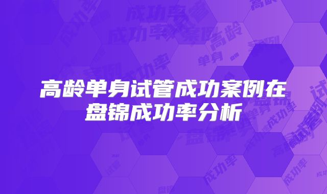 高龄单身试管成功案例在盘锦成功率分析