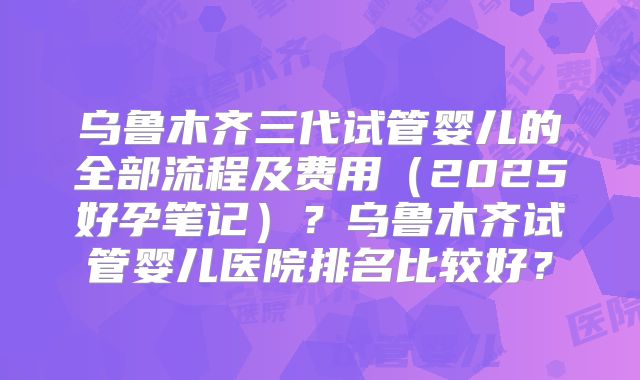 乌鲁木齐三代试管婴儿的全部流程及费用（2025好孕笔记）？乌鲁木齐试管婴儿医院排名比较好？