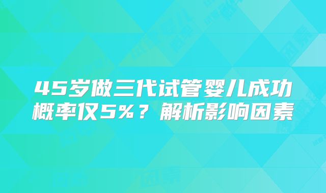 45岁做三代试管婴儿成功概率仅5%?解析影响因素