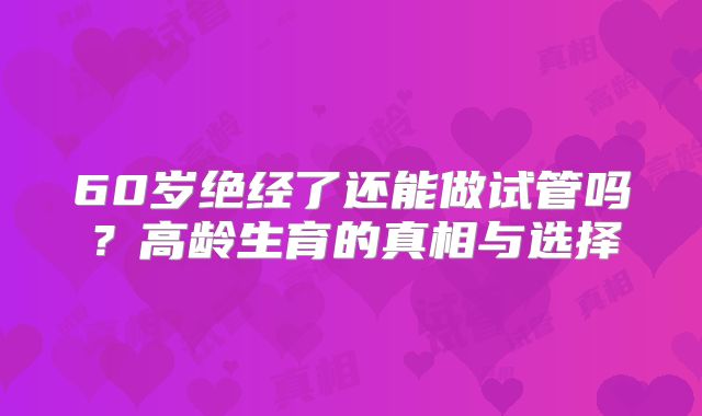 60岁绝经了还能做试管吗？高龄生育的真相与选择
