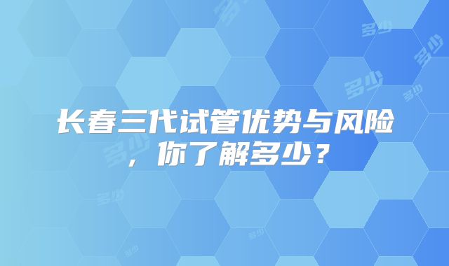 长春三代试管优势与风险,你了解多少?