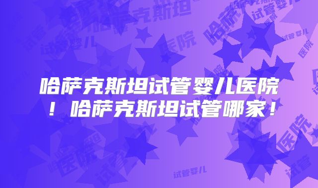 哈萨克斯坦试管婴儿医院！哈萨克斯坦试管哪家！
