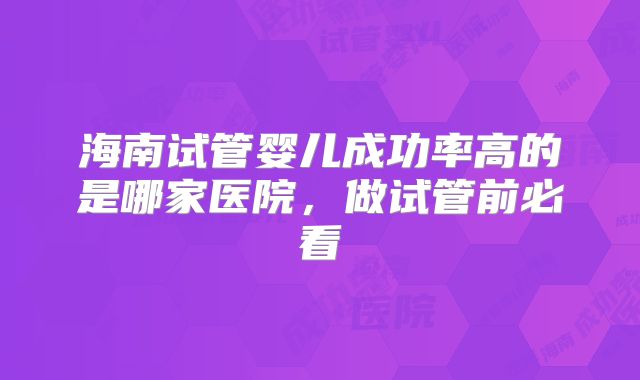 海南试管婴儿成功率高的是哪家医院,做试管前必看