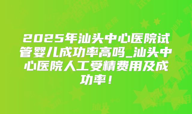 2025年汕头中心医院试管婴儿成功率高吗_汕头中心医院人工受精费用及成功率!