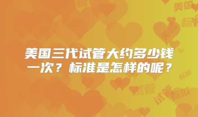 美国三代试管大约多少钱一次?标准是怎样的呢?