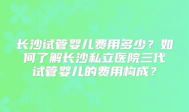 长沙试管婴儿费用多少？如何了解长沙私立医院三代试管婴儿的费用构成？