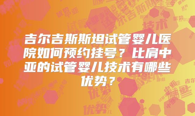 吉尔吉斯斯坦试管婴儿医院如何预约挂号?比肩中亚的试管婴儿技术有哪些优势?