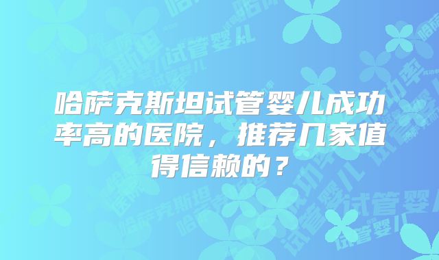 哈萨克斯坦试管婴儿成功率高的医院，推荐几家值得信赖的？