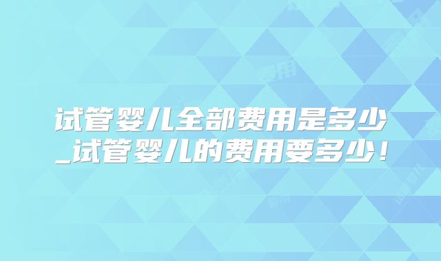 试管婴儿全部费用是多少_试管婴儿的费用要多少！