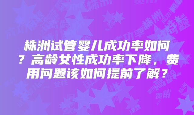 株洲试管婴儿成功率如何？高龄女性成功率下降，费用问题该如何提前了解？