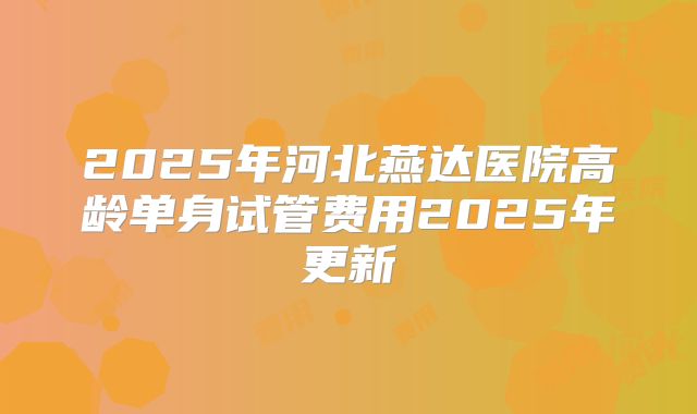 2025年河北燕达医院高龄单身试管费用2025年更新