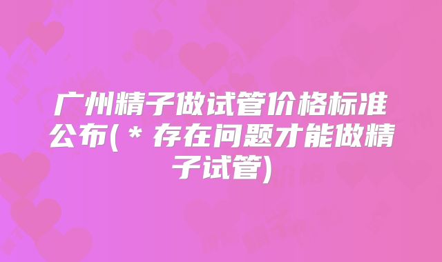 广州精子做试管价格标准公布(*存在问题才能做精子试管)