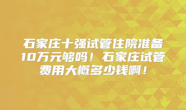 石家庄十强试管住院准备10万元够吗！石家庄试管费用大概多少钱啊！