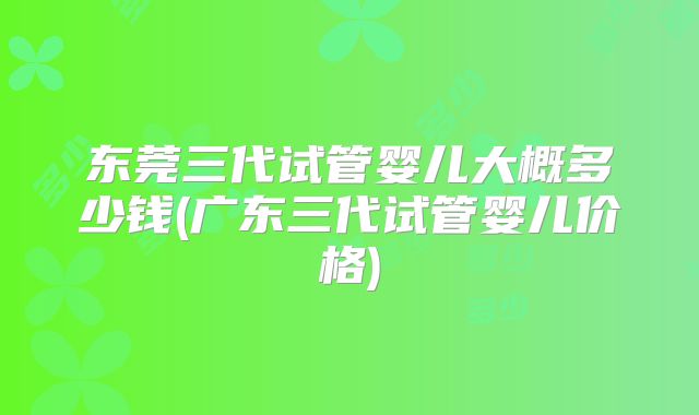 东莞三代试管婴儿大概多少钱(广东三代试管婴儿价格)