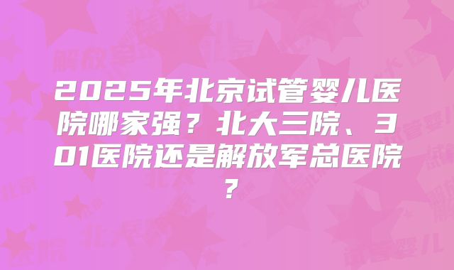 2025年北京试管婴儿医院哪家强？北大三院、301医院还是解放军总医院？