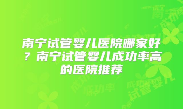 南宁试管婴儿医院哪家好?南宁试管婴儿成功率高的医院推荐