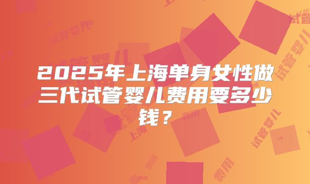 2025年上海单身女性做三代试管婴儿费用要多少钱?