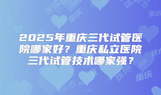 2025年重庆三代试管医院哪家好？重庆私立医院三代试管技术哪家强？