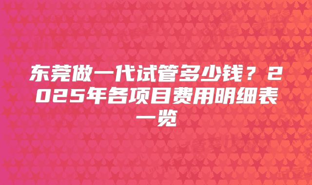 东莞做一代试管多少钱?2025年各项目费用明细表一览