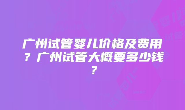 广州试管婴儿价格及费用?广州试管大概要多少钱?