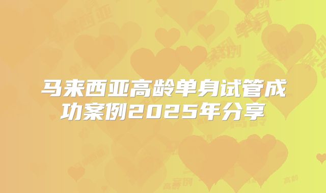 马来西亚高龄单身试管成功案例2025年分享