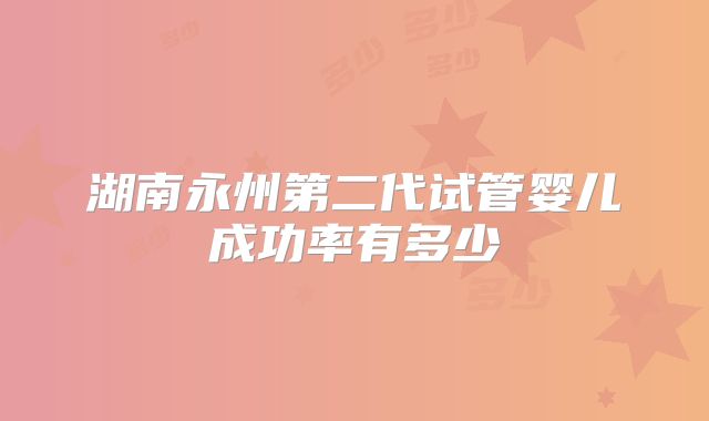 湖南永州第二代试管婴儿成功率有多少