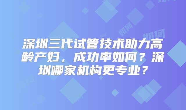 深圳三代试管技术助力高龄产妇,成功率如何?深圳哪家机构更专业?