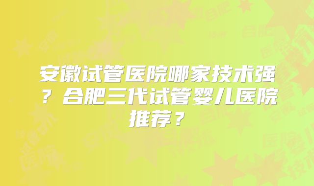 安徽试管医院哪家技术强?合肥三代试管婴儿医院推荐?