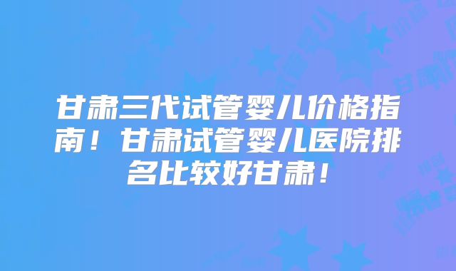 甘肃三代试管婴儿价格指南！甘肃试管婴儿医院排名比较好甘肃！