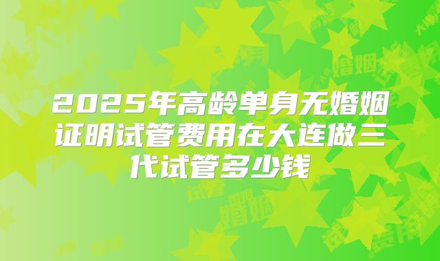 2025年高龄单身无婚姻证明试管费用在大连做三代试管多少钱