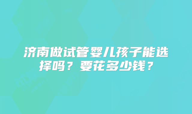 济南做试管婴儿孩子能选择吗？要花多少钱？