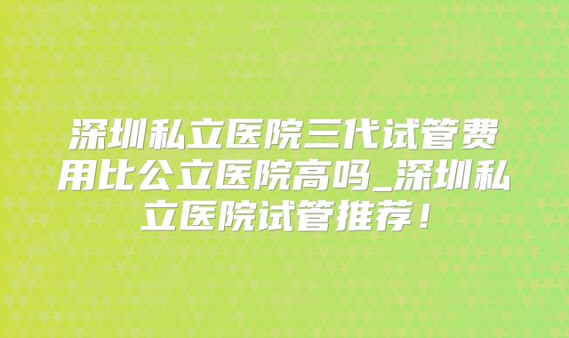 深圳私立医院三代试管费用比公立医院高吗_深圳私立医院试管推荐!