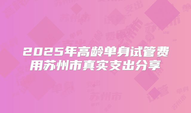 2025年高龄单身试管费用苏州市真实支出分享