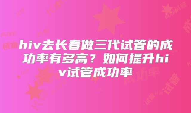 hiv去长春做三代试管的成功率有多高？如何提升hiv试管成功率