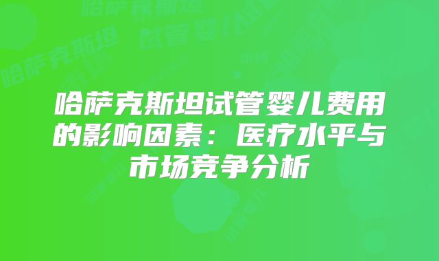 哈萨克斯坦试管婴儿费用的影响因素:医疗水平与市场竞争分析