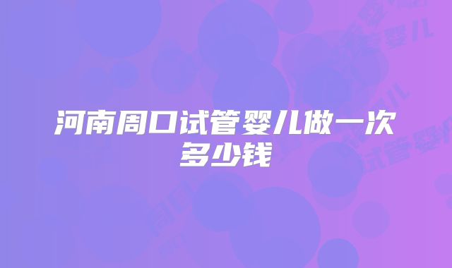 河南周口试管婴儿做一次多少钱