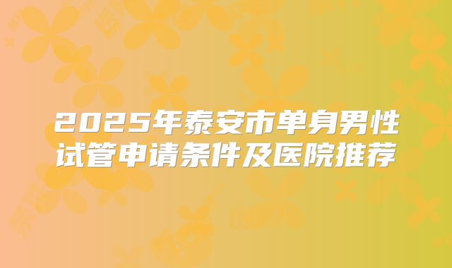 2025年泰安市单身男性试管申请条件及医院推荐