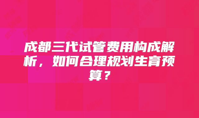 成都三代试管费用构成解析,如何合理规划生育预算?