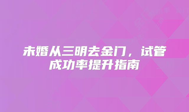 未婚从三明去金门，试管成功率提升指南