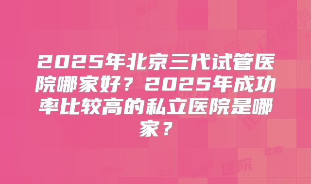 2025年北京三代试管医院哪家好?2025年成功率比较高的私立医院是哪家?