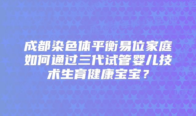 成都染色体平衡易位家庭如何通过三代试管婴儿技术生育健康宝宝？
