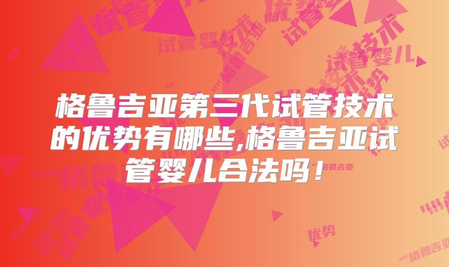 格鲁吉亚第三代试管技术的优势有哪些,格鲁吉亚试管婴儿合法吗!