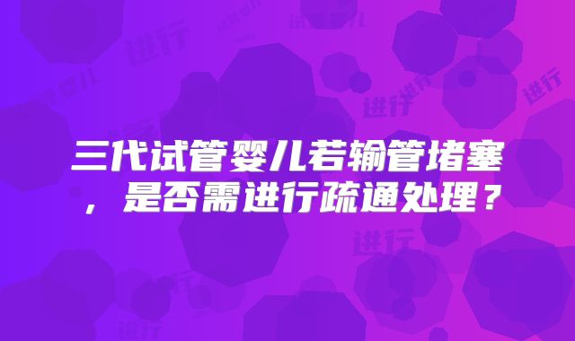 三代试管婴儿若输管堵塞,是否需进行疏通处理?