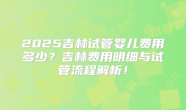 2025吉林试管婴儿费用多少？吉林费用明细与试管流程解析！