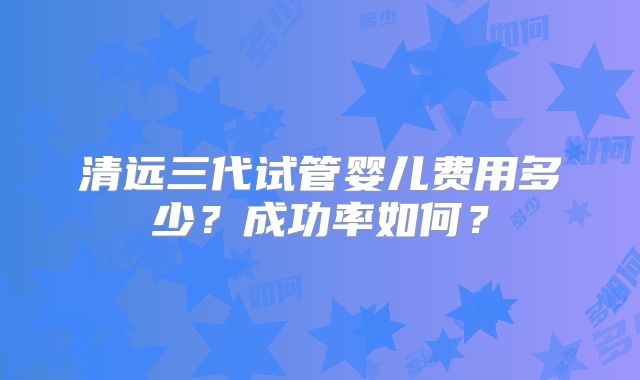 清远三代试管婴儿费用多少？成功率如何？