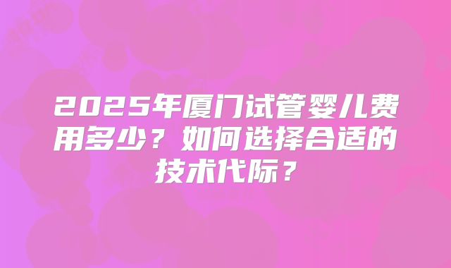 2025年厦门试管婴儿费用多少？如何选择合适的技术代际？