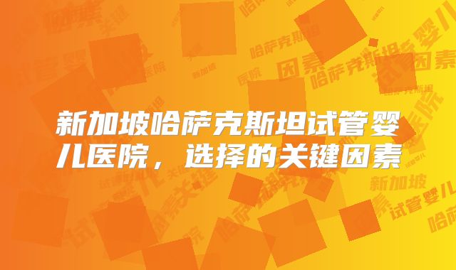 新加坡哈萨克斯坦试管婴儿医院,选择的关键因素