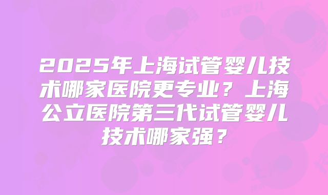 2025年上海试管婴儿技术哪家医院更专业？上海公立医院第三代试管婴儿技术哪家强？