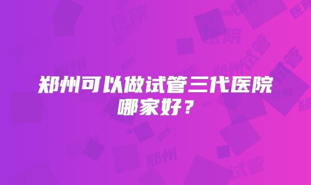 郑州可以做试管三代医院哪家好?