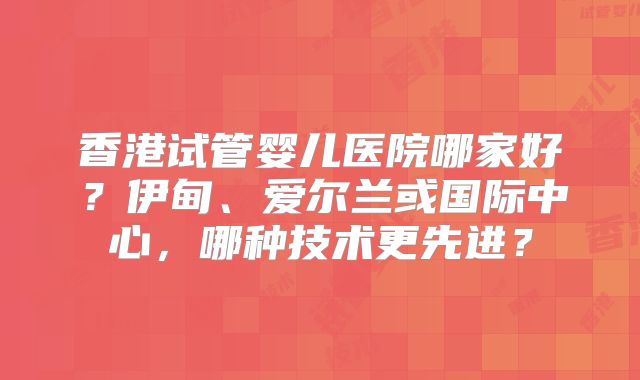香港试管婴儿医院哪家好?伊甸、爱尔兰或国际中心,哪种技术更先进?